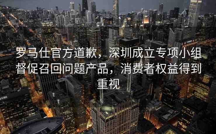 羅馬仕官方道歉，深圳成立專項(xiàng)小組督促召回問題產(chǎn)品，消費(fèi)者權(quán)益得到重視