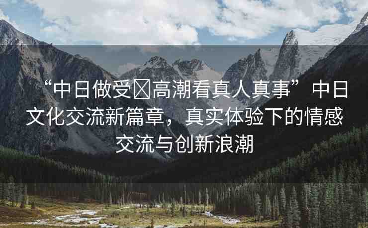 “中日做受?高潮看真人真事”中日文化交流新篇章，真實(shí)體驗(yàn)下的情感交流與創(chuàng)新浪潮
