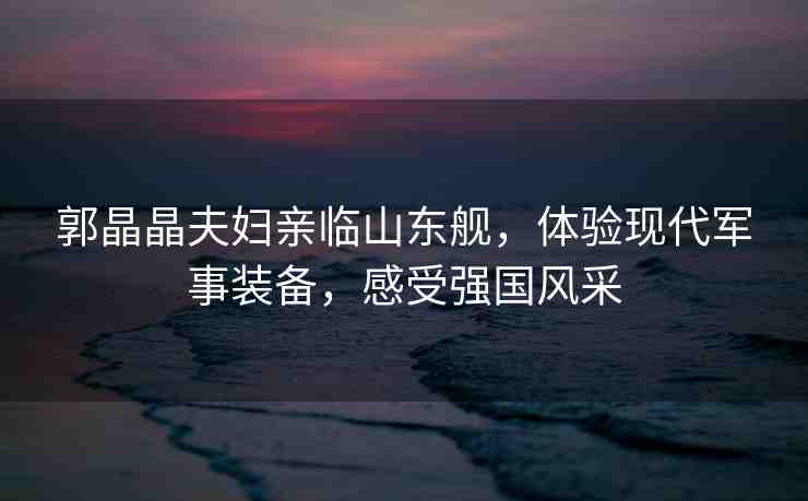 郭晶晶夫婦親臨山東艦，體驗現(xiàn)代軍事裝備，感受強(qiáng)國風(fēng)采