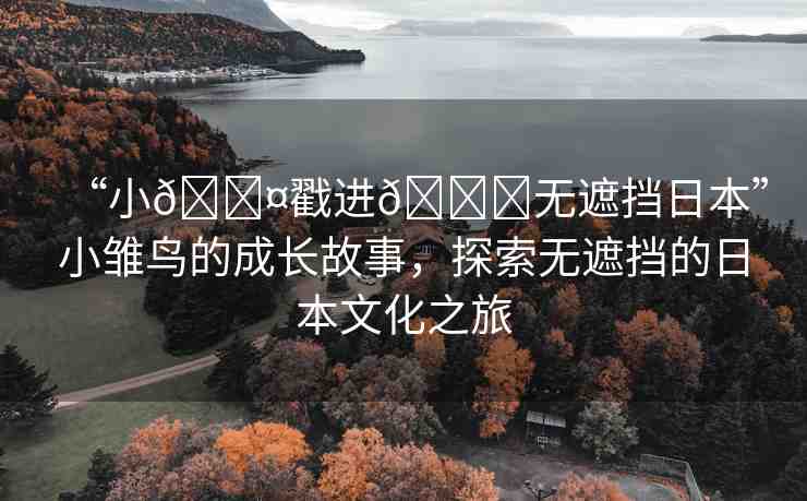 “小??戳進(jìn)??無(wú)遮擋日本”小雛鳥的成長(zhǎng)故事，探索無(wú)遮擋的日本文化之旅