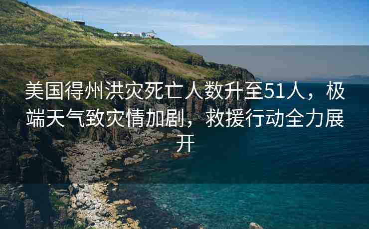 美國得州洪災死亡人數(shù)升至51人，極端天氣致災情加劇，救援行動全力展開