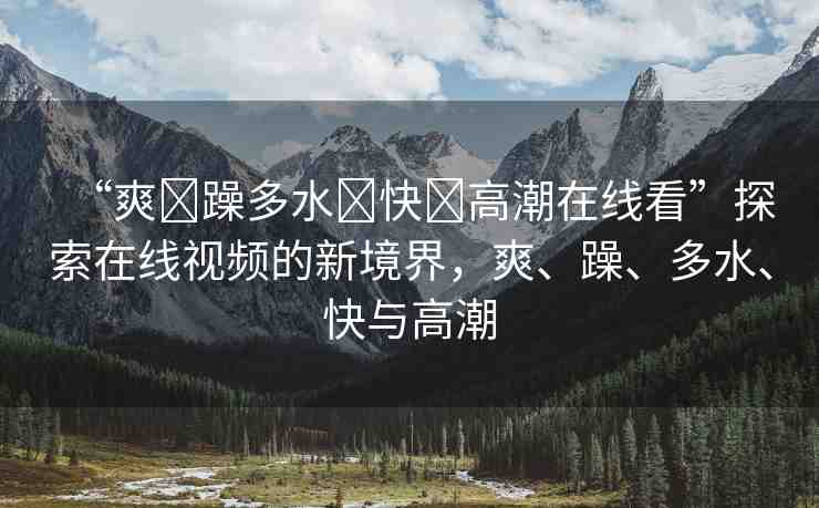 “爽?躁多水?快?高潮在線看”探索在線視頻的新境界，爽、躁、多水、快與高潮