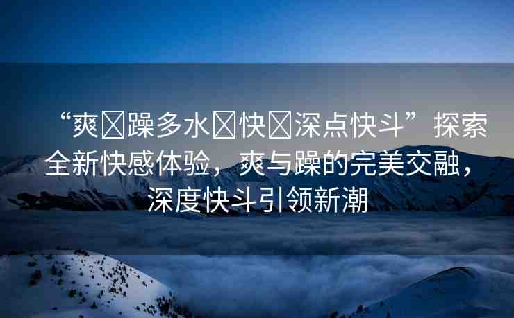 “爽?躁多水?快?深點(diǎn)快斗”探索全新快感體驗(yàn)，爽與躁的完美交融，深度快斗引領(lǐng)新潮