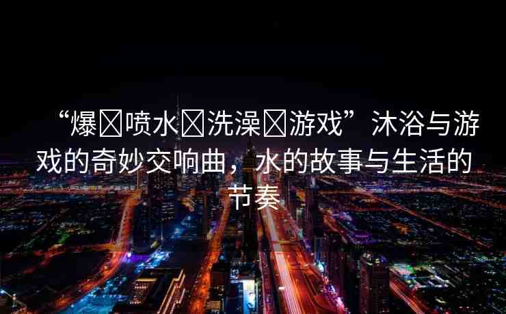 “爆?噴水?洗澡?游戲”沐浴與游戲的奇妙交響曲，水的故事與生活的節(jié)奏