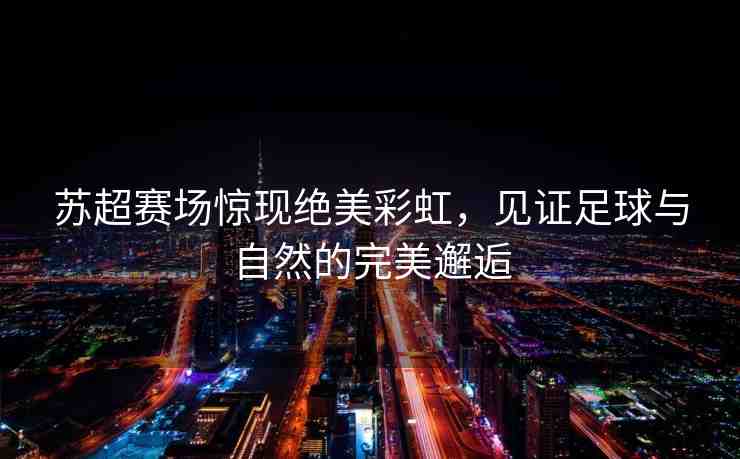 蘇超賽場驚現(xiàn)絕美彩虹，見證足球與自然的完美邂逅