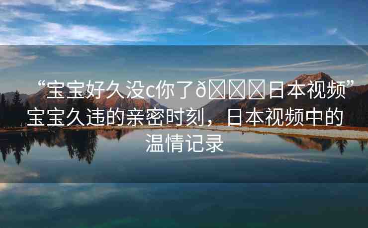 “寶寶好久沒c你了??日本視頻”寶寶久違的親密時刻，日本視頻中的溫情記錄