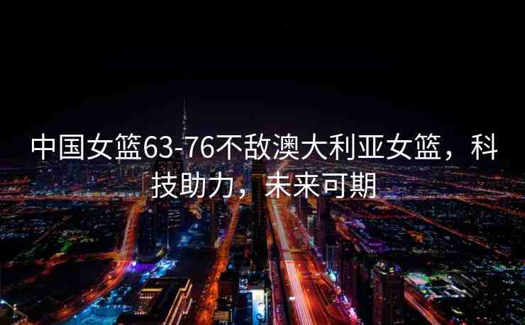 中國女籃63-76不敵澳大利亞女籃，科技助力，未來可期