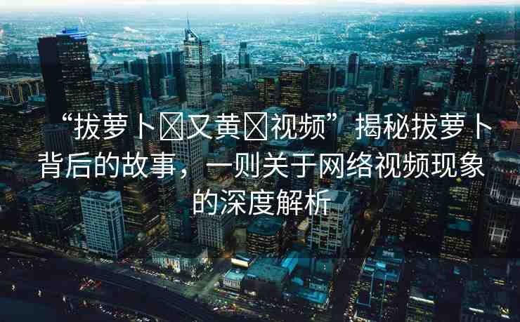 “拔蘿卜?又黃?視頻”揭秘拔蘿卜背后的故事，一則關(guān)于網(wǎng)絡(luò)視頻現(xiàn)象的深度解析