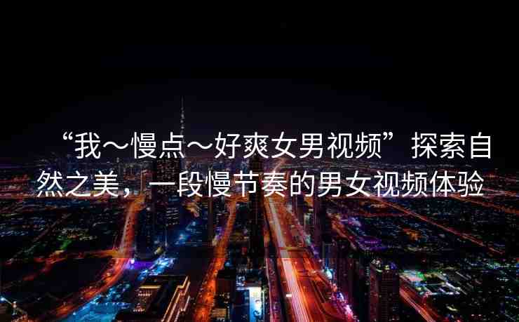 “我～慢點～好爽女男視頻”探索自然之美，一段慢節(jié)奏的男女視頻體驗