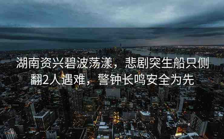 湖南資興碧波蕩漾，悲劇突生船只側(cè)翻2人遇難，警鐘長鳴安全為先