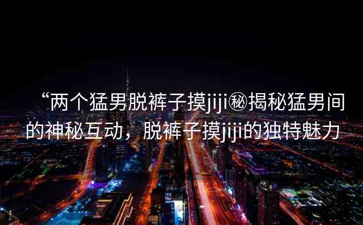 “兩個(gè)猛男脫褲子摸jiji秘揭秘猛男間的神秘互動(dòng)，脫褲子摸jiji的獨(dú)特魅力