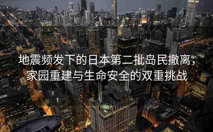 地震頻發(fā)下的日本第二批島民撤離，家園重建與生命安全的雙重挑戰(zhàn)
