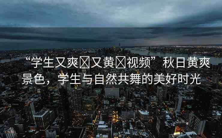 “學(xué)生又爽?又黃?視頻”秋日黃爽景色，學(xué)生與自然共舞的美好時光