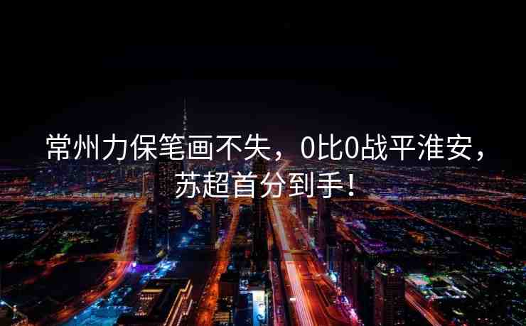 常州力保筆畫不失，0比0戰(zhàn)平淮安，蘇超首分到手！