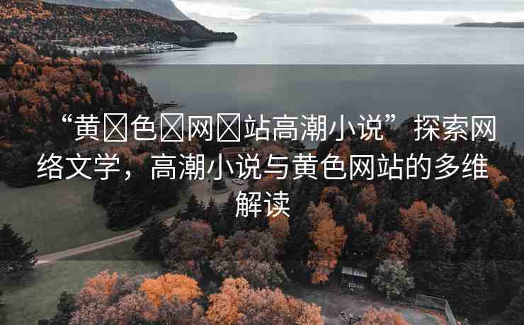 “黃?色?網(wǎng)?站高潮小說”探索網(wǎng)絡文學，高潮小說與黃色網(wǎng)站的多維解讀