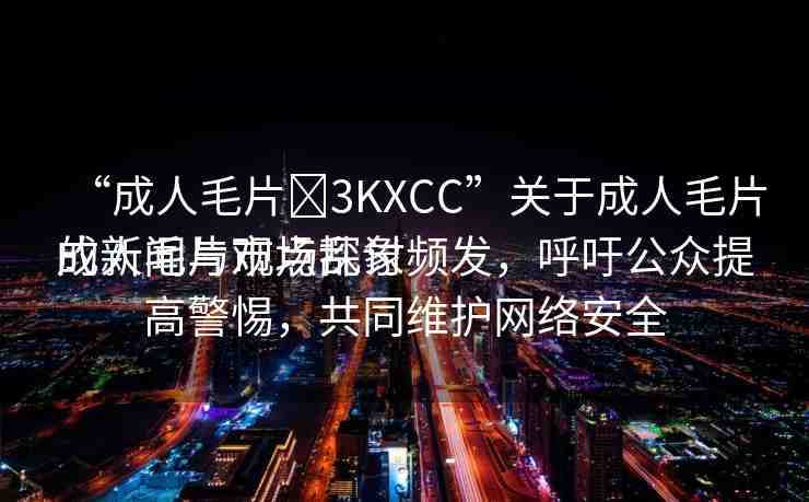 “成人毛片?3KXCC”關(guān)于成人毛片的新聞與觀點(diǎn)探討
成人毛片市場亂象頻發(fā)，呼吁公眾提高警惕，共同維護(hù)網(wǎng)絡(luò)安全
