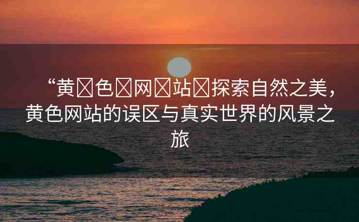 “黃?色?網(wǎng)?站?探索自然之美，黃色網(wǎng)站的誤區(qū)與真實世界的風(fēng)景之旅