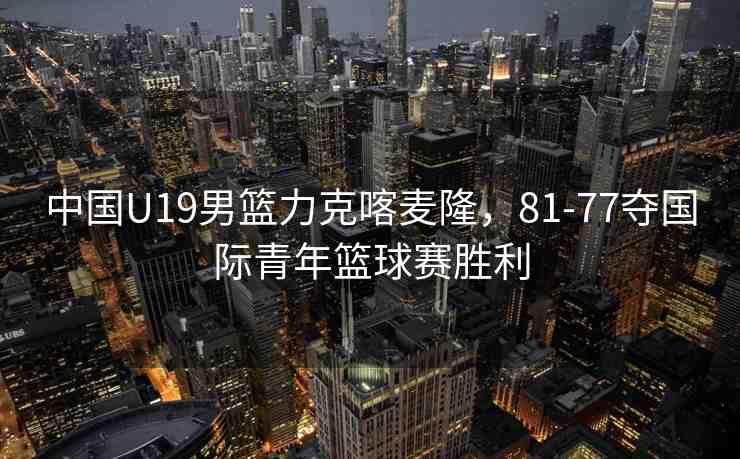 中國(guó)U19男籃力克喀麥隆，81-77奪國(guó)際青年籃球賽勝利
