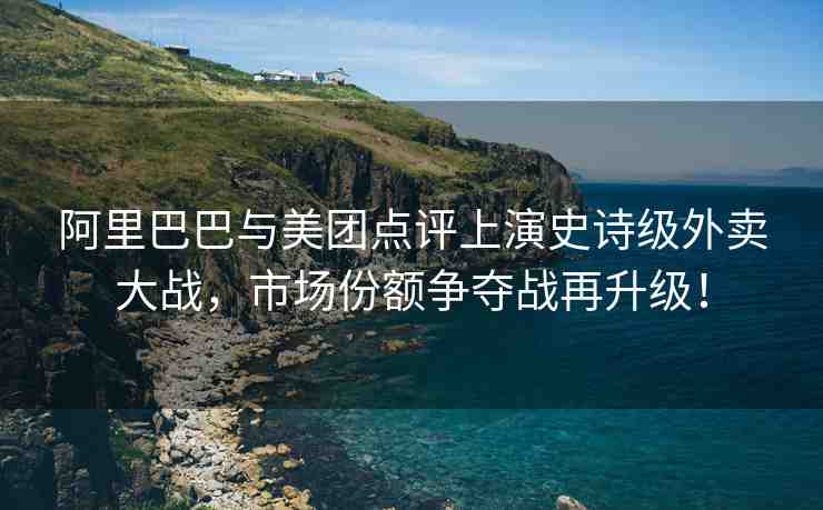 阿里巴巴與美團點評上演史詩級外賣大戰(zhàn)，市場份額爭奪戰(zhàn)再升級！