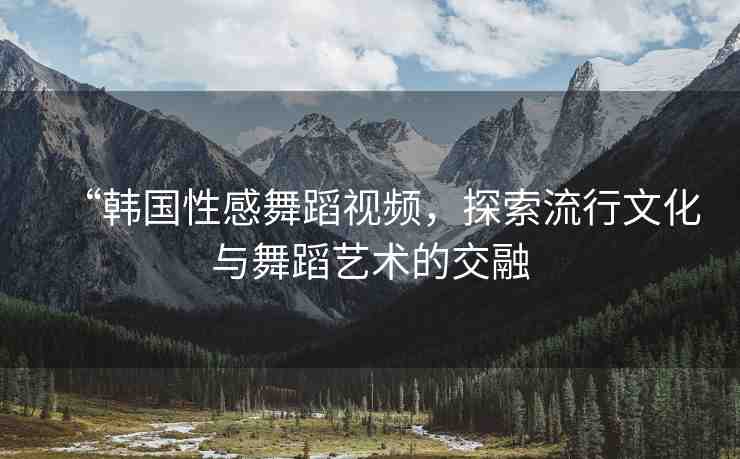 “韓國(guó)性感舞蹈視頻，探索流行文化與舞蹈藝術(shù)的交融