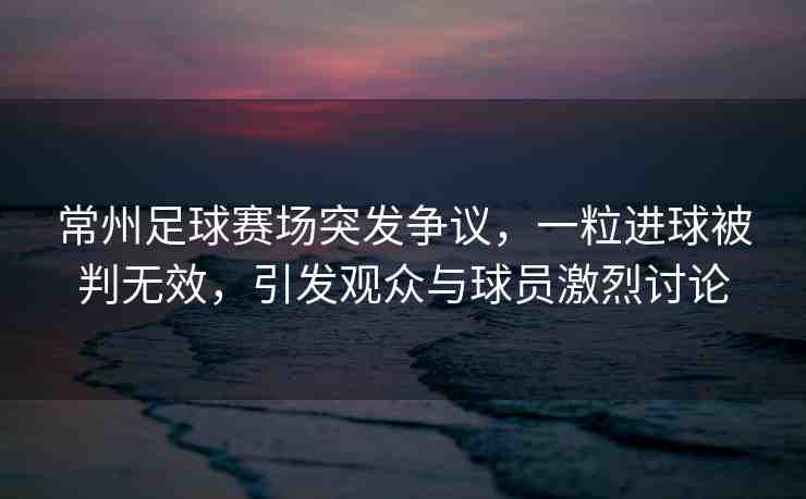 常州足球賽場(chǎng)突發(fā)爭(zhēng)議，一粒進(jìn)球被判無(wú)效，引發(fā)觀眾與球員激烈討論