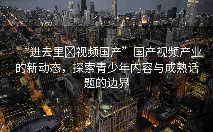 “進去里?視頻國產”國產視頻產業(yè)的新動態(tài)，探索青少年內容與成熟話題的邊界