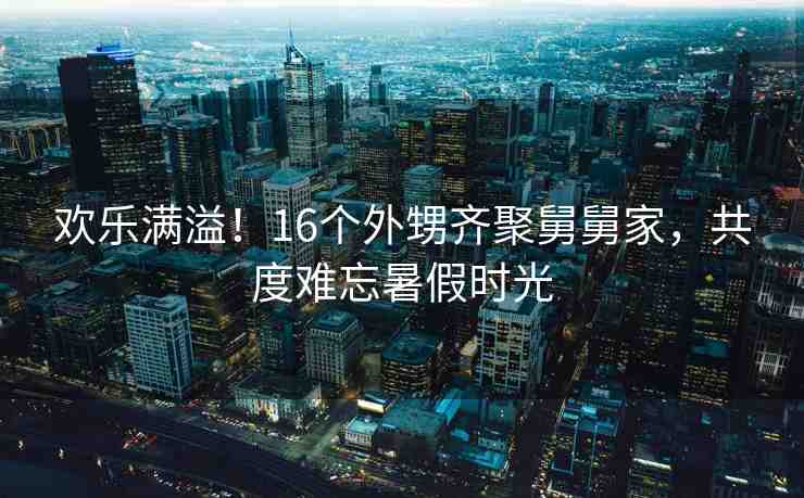 歡樂滿溢！16個外甥齊聚舅舅家，共度難忘暑假時光