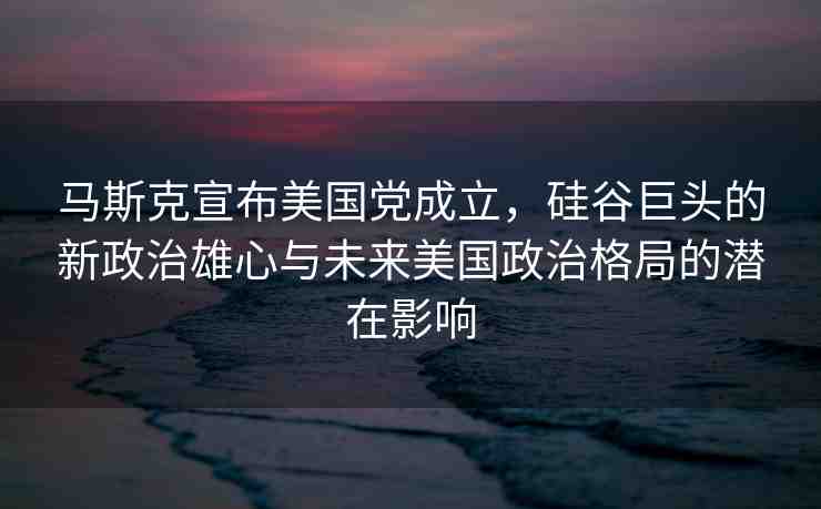 馬斯克宣布美國黨成立，硅谷巨頭的新政治雄心與未來美國政治格局的潛在影響