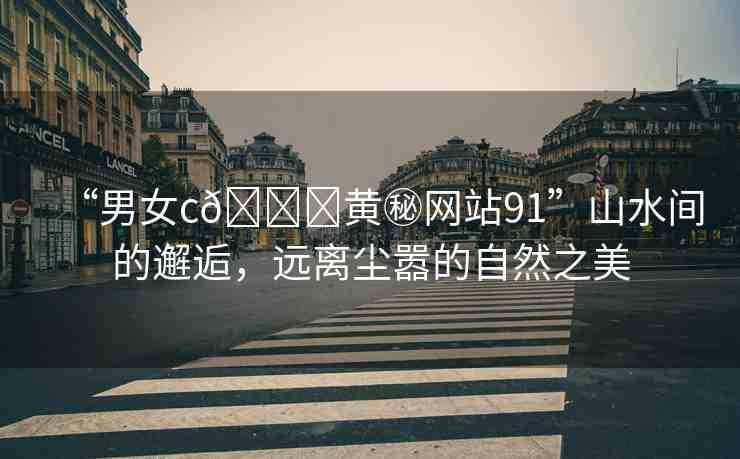 “男女c??黃秘網(wǎng)站91”山水間的邂逅，遠(yuǎn)離塵囂的自然之美