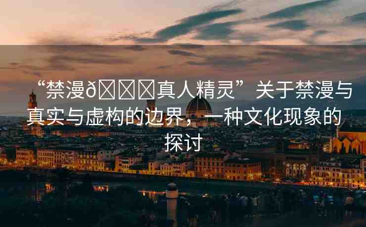 “禁漫??真人精靈”關(guān)于禁漫與真實(shí)與虛構(gòu)的邊界，一種文化現(xiàn)象的探討