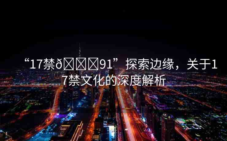 “17禁??91”探索邊緣，關(guān)于17禁文化的深度解析
