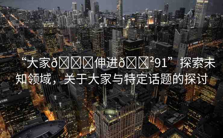 “大家??伸進(jìn)??91”探索未知領(lǐng)域，關(guān)于大家與特定話題的探討