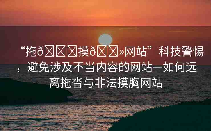 “拖??摸??網(wǎng)站”科技警惕，避免涉及不當內(nèi)容的網(wǎng)站—如何遠離拖沓與非法摸胸網(wǎng)站