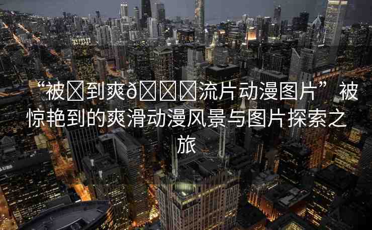 “被?到爽??流片動(dòng)漫圖片”被驚艷到的爽滑動(dòng)漫風(fēng)景與圖片探索之旅