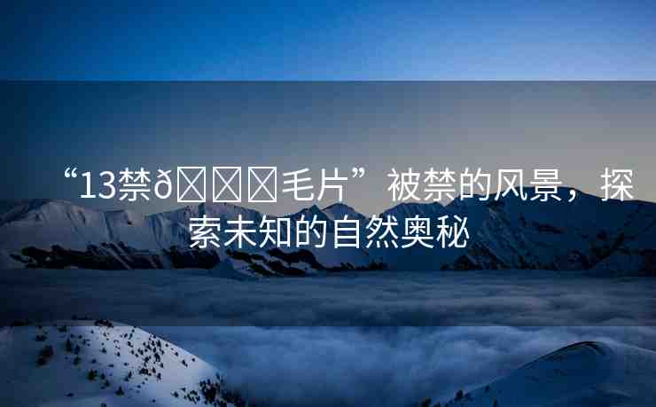 “13禁??毛片”被禁的風(fēng)景，探索未知的自然奧秘