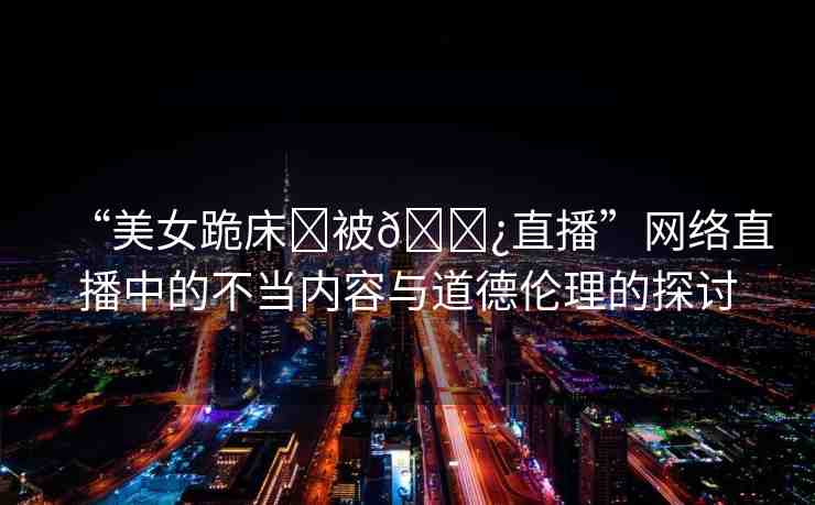 “美女跪床?被??直播”網(wǎng)絡(luò)直播中的不當(dāng)內(nèi)容與道德倫理的探討