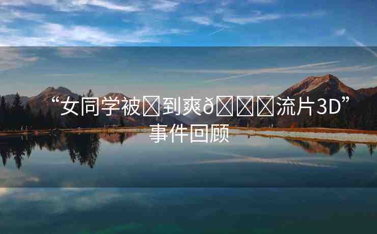 “女同學(xué)被?到爽??流片3D”事件回顧