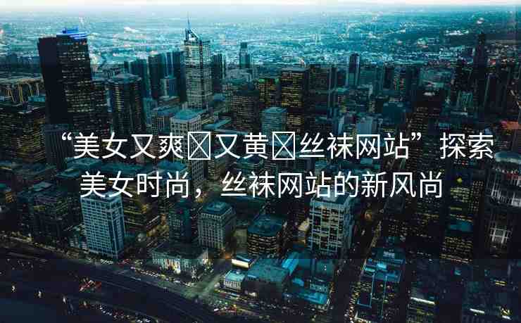 “美女又爽?又黃?絲襪網(wǎng)站”探索美女時尚，絲襪網(wǎng)站的新風尚