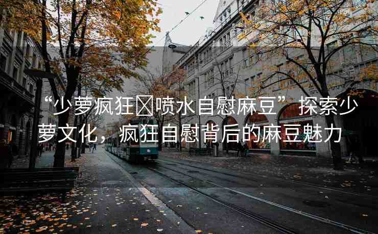 “少蘿瘋狂?噴水自慰麻豆”探索少蘿文化，瘋狂自慰背后的麻豆魅力