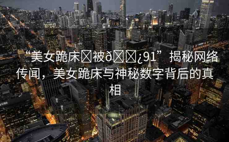 “美女跪床?被??91”揭秘網(wǎng)絡(luò)傳聞，美女跪床與神秘?cái)?shù)字背后的真相