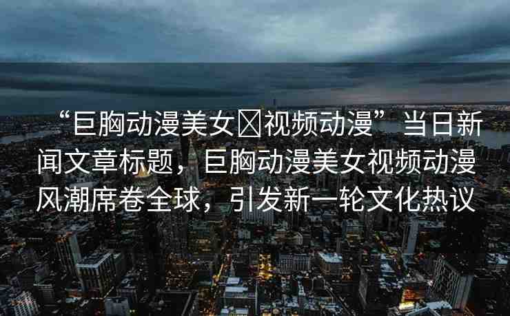 “巨胸動漫美女?視頻動漫”當(dāng)日新聞文章標(biāo)題，巨胸動漫美女視頻動漫風(fēng)潮席卷全球，引發(fā)新一輪文化熱議