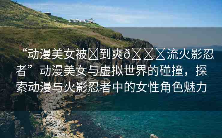 “動漫美女被?到爽??流火影忍者”動漫美女與虛擬世界的碰撞，探索動漫與火影忍者中的女性角色魅力