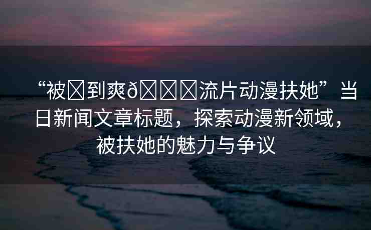 “被?到爽??流片動漫扶她”當(dāng)日新聞文章標(biāo)題，探索動漫新領(lǐng)域，被扶她的魅力與爭議