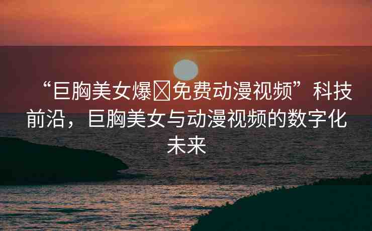 “巨胸美女爆?免費動漫視頻”科技前沿，巨胸美女與動漫視頻的數(shù)字化未來