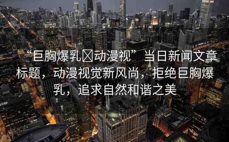 “巨胸爆乳?動(dòng)漫視”當(dāng)日新聞文章標(biāo)題，動(dòng)漫視覺新風(fēng)尚，拒絕巨胸爆乳，追求自然和諧之美