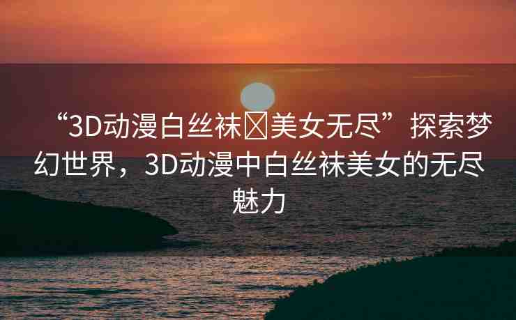 “3D動(dòng)漫白絲襪?美女無(wú)盡”探索夢(mèng)幻世界，3D動(dòng)漫中白絲襪美女的無(wú)盡魅力