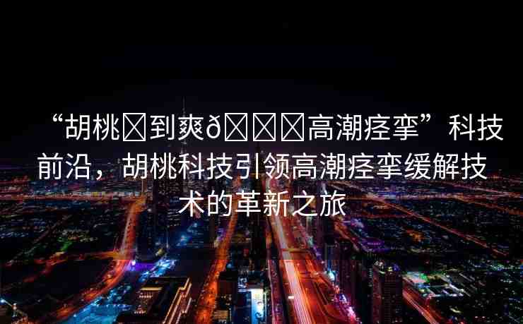 “胡桃?到爽??高潮痙攣”科技前沿，胡桃科技引領(lǐng)高潮痙攣緩解技術(shù)的革新之旅