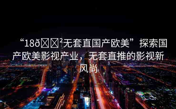 “18??無套直國產(chǎn)歐美”探索國產(chǎn)歐美影視產(chǎn)業(yè)，無套直推的影視新風(fēng)尚