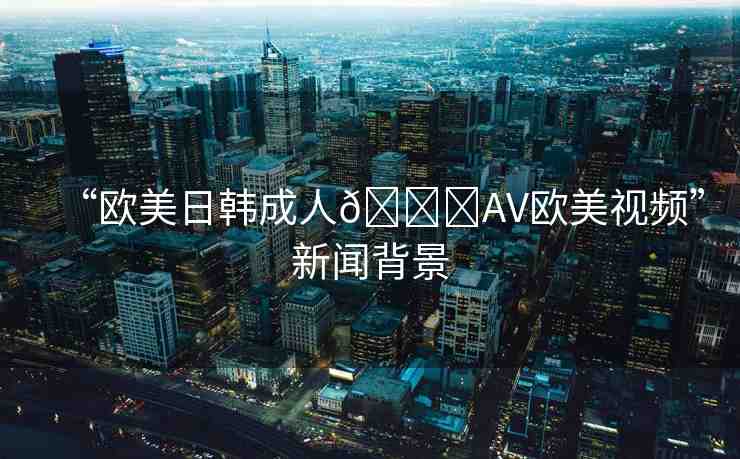 “歐美日韓成人??AV歐美視頻”新聞背景