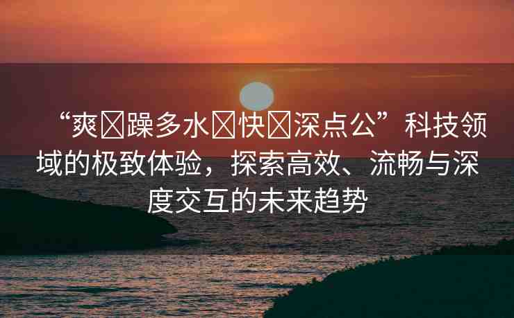 “爽?躁多水?快?深點(diǎn)公”科技領(lǐng)域的極致體驗(yàn)，探索高效、流暢與深度交互的未來趨勢(shì)